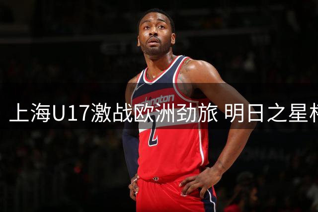 上海U17激战欧洲劲旅 明日之星杯上演青春风暴