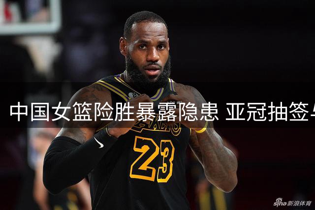 中国女篮险胜暴露隐患 亚冠抽签与国乒战况引关注