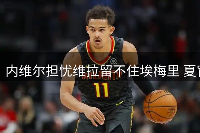 内维尔担忧维拉留不住埃梅里 夏窗失血致阵容危机