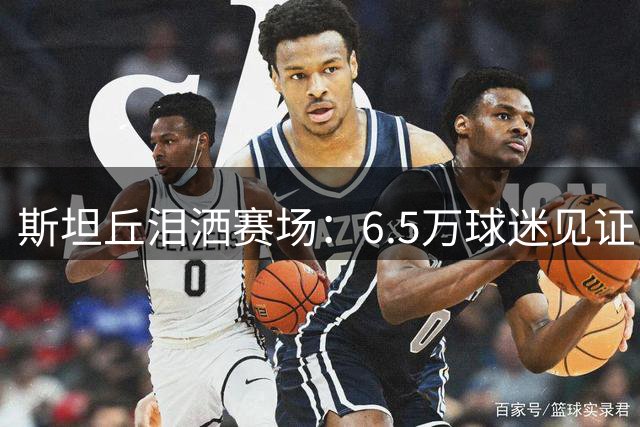 斯坦丘泪洒赛场：6.5万球迷见证120球辉煌时刻