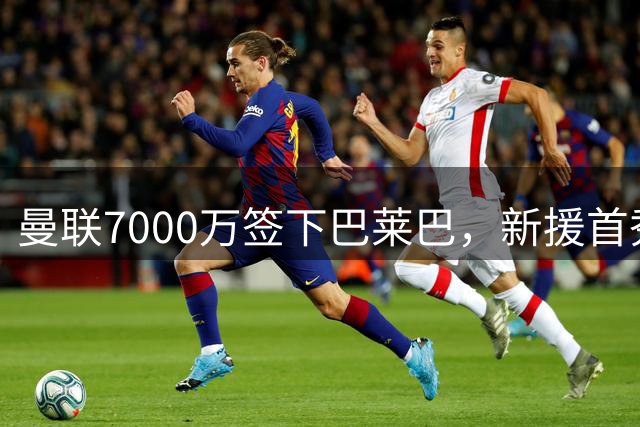 曼联7000万签下巴莱巴，新援首秀或将推迟至10月