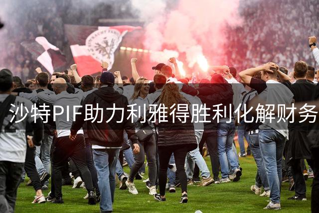 沙特PIF助力利雅得胜利化解财务危机 转会禁令即将解除