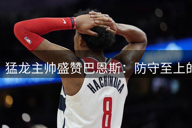 猛龙主帅盛赞巴恩斯：防守至上的篮球理念完美契合