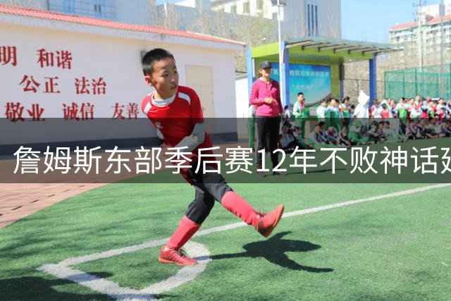 詹姆斯东部季后赛12年不败神话延续至今
