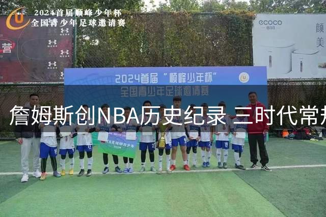 詹姆斯创NBA历史纪录 三时代常规赛得分均破万