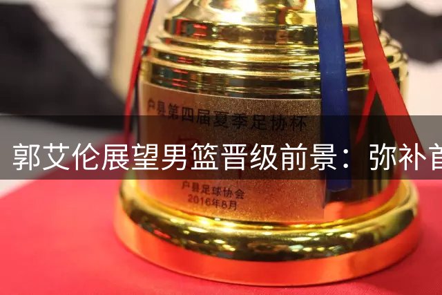 郭艾伦展望男篮晋级前景：弥补首战差距不易 胜负关键不容有失