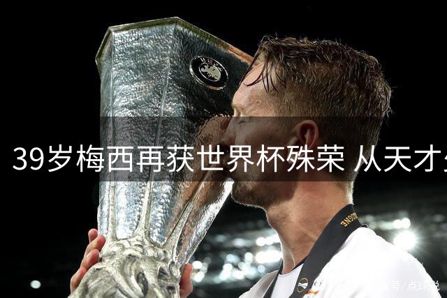 39岁梅西再获世界杯殊荣 从天才少年到传奇老将的足球史诗